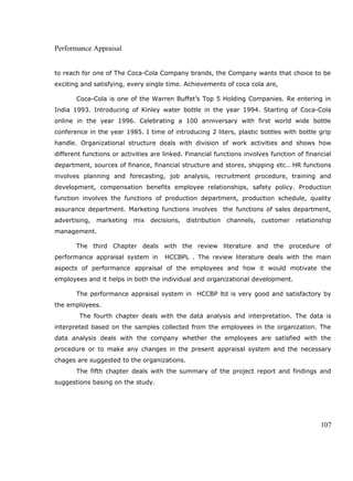Performance Appraisal
to reach for one of The Coca-Cola Company brands, the Company wants that choice to be
exciting and satisfying, every single time. Achievements of coca cola are,
Coca-Cola is one of the Warren Buffet’s Top 5 Holding Companies. Re entering in
India 1993. Introducing of Kinley water bottle in the year 1994. Starting of Coca-Cola
online in the year 1996. Celebrating a 100 anniversary with first world wide bottle
conference in the year 1985. I time of introducing 2 liters, plastic bottles with bottle grip
handle. Organizational structure deals with division of work activities and shows how
different functions or activities are linked. Financial functions involves function of financial
department, sources of finance, financial structure and stores, shipping etc.. HR functions
involves planning and forecasting, job analysis, recruitment procedure, training and
development, compensation benefits employee relationships, safety policy. Production
function involves the functions of production department, production schedule, quality
assurance department. Marketing functions involves the functions of sales department,
advertising, marketing mix decisions, distribution channels, customer relationship
management.
The third Chapter deals with the review literature and the procedure of
performance appraisal system in HCCBPL . The review literature deals with the main
aspects of performance appraisal of the employees and how it would motivate the
employees and it helps in both the individual and organizational development.
The performance appraisal system in HCCBP ltd is very good and satisfactory by
the employees.
The fourth chapter deals with the data analysis and interpretation. The data is
interpreted based on the samples collected from the employees in the organization. The
data analysis deals with the company whether the employees are satisfied with the
procedure or to make any changes in the present appraisal system and the necessary
chages are suggested to the organizations.
The fifth chapter deals with the summary of the project report and findings and
suggestions basing on the study.
107
 