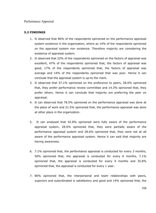 Performance Appraisal
5.2 FINDINGS
1. It observed that 86% of the respondents opinioned on the performance appraisal
system existence in the organization, where as 14% of the respondents opinioned
on the appraisal system non existence. Therefore majority are considering the
existence of appraisal system.
2. It observed that 22% of the respondents opinioned on the factors of appraisal was
excellent, 47% of the respondents opinioned that, the factors of appraisal was
good, 17% of the respondents opinioned that, the factors of appraisal was
average and 14% of the respondents opinioned that was poor. Hence it can
conclude that the appraisal system is up-to the mark.
3. It observed that 57.1% opinioned on the preference to peers, 28.6% opinioned
that, they prefer performance review committee and 14.3% opinioned that, they
prefer others. Hence it can conclude that majority are preferring the peer on
appraisal.
4. It can observed that 78.5% opinioned on the performance appraisal was done at
the place of work and 21.5% opinioned that, the performance appraisal was done
at other place in the organization.
5. It can analysed that 42.8% opinioned were fully aware of the performance
appraisal system, 28.6% opinioned that, they were partially aware of the
performance appraisal system and 28.6% opinioned that, they were not at all
aware of the performance appraisal system. Hence it can said that majority are
having awareness.
6. 7.1% opinioned that, the performance appraisal is conducted for every 3 months,
50% opinioned that, the appraisal is conducted for every 6 months, 7.1%
opinioned that, the appraisal is conducted for every 9 months and 35.8%
opinioned that, the appraisal is conducted for every 1 year.
7. 86% opinioned that, the interpersonal and team relationships with peers,
superiors and subordinated is satisfactory and good and 14% opinioned that, the
108
 