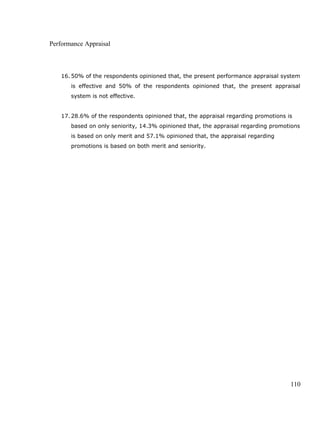 Performance Appraisal
16. 50% of the respondents opinioned that, the present performance appraisal system
is effective and 50% of the respondents opinioned that, the present appraisal
system is not effective.
17. 28.6% of the respondents opinioned that, the appraisal regarding promotions is
based on only seniority, 14.3% opinioned that, the appraisal regarding promotions
is based on only merit and 57.1% opinioned that, the appraisal regarding
promotions is based on both merit and seniority.
110
 