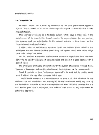 Performance Appraisal
5.4 CONCLUSION
At lastly I would like to draw my conclusion in this topic performance appraisal
system. It is one of the crucial issues where employees expect good results which lead to
high satisfaction.
This appraisal even acts as a feedback system, which plays a major role in the
development of the organization through erasing the communication barriers between
the superior and the subordinate. In the present scenario system brings up the
organization with rich productivity.
A good system of performance appraisal comes out through perfect rating of the
employees and their feedback for the given rating. The system should work so the things
to be done through the people.
HCCBPL occupied a prominent position in the industry in its products and it has been
achieving its objectives despite of obstacles faced and stood at a good position with a
perfect vision.
The employees of HCCBPL are satisfied with the system of appraisal followed there,
because of its concern and consideration towards the employees by the management.
Finally I conclude my topic “performance appraisal ”, the work and the related issues
were drastically changed when compared to the past.
Performance appraisal is a sensitive issue because it not only appraisal for the
achievers but also punishments and warnings to the low contributors. Everything done by
the organization should be accepted the employees and even make the perceive that it is
done for the good sake of employees. This factor is quite crucial for any organization to
achieve its objectives.
112
 