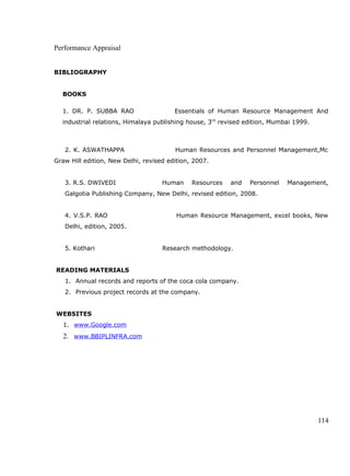Performance Appraisal
BIBLIOGRAPHY
BOOKS
1. DR. P. SUBBA RAO Essentials of Human Resource Management And
industrial relations, Himalaya publishing house, 3rd
revised edition, Mumbai 1999.
2. K. ASWATHAPPA Human Resources and Personnel Management,Mc
Graw Hill edition, New Delhi, revised edition, 2007.
3. R.S. DWIVEDI Human Resources and Personnel Management,
Galgotia Publishing Company, New Delhi, revised edition, 2008.
4. V.S.P. RAO Human Resource Management, excel books, New
Delhi, edition, 2005.
5. Kothari Research methodology.
READING MATERIALS
1. Annual records and reports of the coca cola company.
2. Previous project records at the company.
WEBSITES
1. www.Google.com
2. www.BBIPLINFRA.com
114
 