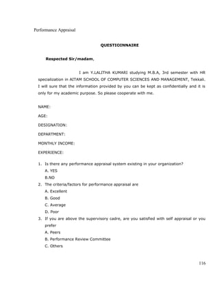 Performance Appraisal
QUESTIOINNAIRE
Respected Sir/madam,
I am Y.LALITHA KUMARI studying M.B.A, 3rd semester with HR
specialization in AITAM SCHOOL OF COMPUTER SCIENCES AND MANAGEMENT, Tekkali.
I will sure that the information provided by you can be kept as confidentially and it is
only for my academic purpose. So please cooperate with me.
NAME:
AGE:
DESIGNATION:
DEPARTMENT:
MONTHLY INCOME:
EXPERIENCE:
1. Is there any performance appraisal system existing in your organization?
A. YES
B.NO
2. The criteria/factors for performance appraisal are
A. Excellent
B. Good
C. Average
D. Poor
3. If you are above the supervisory cadre, are you satisfied with self appraisal or you
prefer
A. Peers
B. Performance Review Committee
C. Others
116
 