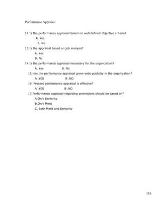 Performance Appraisal
12.Is the performance appraisal based on well defined objective criteria?
A. Yes
B. No
13.Is the appraisal based on job analysis?
A. Yes
B. No
14.Is the performance appraisal necessary for the organization?
A. Yes B. No
15.Has the performance appraisal given wide publicity in the organization?
A .YES B .NO
16. Present performance appraisal is effective?
A .YES B .NO
17.Performance appraisal regarding promotions should be based on?
A.Only Seniority
B.Only Merit
C. Both Merit and Seniority
118
 