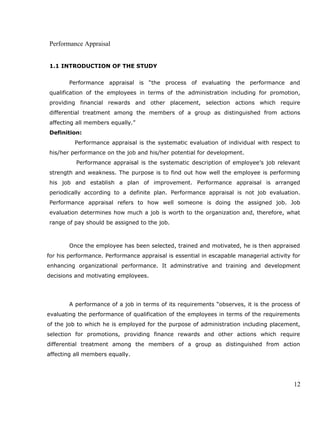 Performance Appraisal
1.1 INTRODUCTION OF THE STUDY
Performance appraisal is “the process of evaluating the performance and
qualification of the employees in terms of the administration including for promotion,
providing financial rewards and other placement, selection actions which require
differential treatment among the members of a group as distinguished from actions
affecting all members equally.”
Definition:
Performance appraisal is the systematic evaluation of individual with respect to
his/her performance on the job and his/her potential for development.
Performance appraisal is the systematic description of employee’s job relevant
strength and weakness. The purpose is to find out how well the employee is performing
his job and establish a plan of improvement. Performance appraisal is arranged
periodically according to a definite plan. Performance appraisal is not job evaluation.
Performance appraisal refers to how well someone is doing the assigned job. Job
evaluation determines how much a job is worth to the organization and, therefore, what
range of pay should be assigned to the job.
Once the employee has been selected, trained and motivated, he is then appraised
for his performance. Performance appraisal is essential in escapable managerial activity for
enhancing organizational performance. It adminstrative and training and development
decisions and motivating employees.
A performance of a job in terms of its requirements “observes, it is the process of
evaluating the performance of qualification of the employees in terms of the requirements
of the job to which he is employed for the purpose of administration including placement,
selection for promotions, providing finance rewards and other actions which require
differential treatment among the members of a group as distinguished from action
affecting all members equally.
12
 