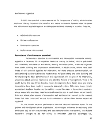 Performance Appraisal
Initially the appraisal system was started for the purpose of making administrative
decisions relating to promotions transfers and salary increments, however over the years
the performance appraisal system are being upon to serve a variety of purpose. They are,
• Administrative purpose
• Motivational purpose
• Development purpose
• Performance improvement
Importance of performance appraisal:
Performance appraisal is an essential and inescapable managerial activity.
Appraisal is necessary for all important decisions relating to people, such as placement
and promotion, remuneration and reward, training and development, as well as long-term
man power planning and organization development. In recent years, efforts have been
made to use appraisal systems for motivation, for more effective communication, for
strengthening superior-subordinate relationships, for goal setting and work planning and
for improving the total performance of the organization. But in spite of its importance,
uneasiness about appraisal has been a long-standing feature of management. There is no
doubt during the past three decades, many developments have taken place and many
innovations, have been made in managerial appraisal system. Still, many issues remain
unresolved. Available literature on the subject reveals than even in the western countries,
where systematic appraisals have been widely practice over a much longer period than in
India and where a fair amount of empirical as well as theoretical research on the relevant
issues has been conducted, serious doubts continue to persist about various aspects of
appraisal.
In this present situation performance appraisal become important aspect for the
growth and development of the organisation. As beverages industries are recruiting their
employees day to day and providing the best remunerations and facilities, the student
researcher thought to do her survey in Hindustan Coca-cola Beverages Ltd,
13
 