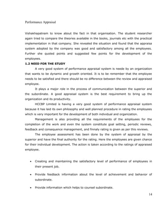 Performance Appraisal
Vishakhapatnam to know about the fact in that organisation. The student researcher
again tried to compare the theories available in the books, journals etc with the practical
implementation in that company. She revealed the situation and found that the appraisa
system adopted by the company was good and satisfactory among all the employees.
Further she quoted points and suggested few points for the development of the
employees.
1.2 NEED FOR THE STUDY
A very good system of performance appraisal system is neede by an organization
that wants to be dynamic and growth oriented. It is to be remember that the employee
needs to be satisfied and there should be no difference between the review and appraised
employee.
It plays a major role in the process of communication between the superior and
the subordinate. A good appraisal system is the best requirement to bring up the
organization and its productivity.
HCCBP Limited is having a very good system of performance appraisal system
because it has laid its own philosophy and well planned procedure in rating the employees
which is very important for the development of both individual and organization.
Management is also providing all the requirements of the employees for the
completion of the work and even the system constitute goal setting, periodic reviews,
feedback and consequence management, and finnaly rating is given as per this reviews.
The employee assessment has been done by the system of appraisal by the
superior and have the final authority for the rating. Here the employees are given chance
for their individual development. The action is taken according to the ratings of appraised
employee.
• Creating and maintaining the satisfactory level of performance of employees in
their present job.
• Provide feedback information about the level of achievement and behavior of
subordinate.
• Provide information which helps to counsel subordinate.
14
 