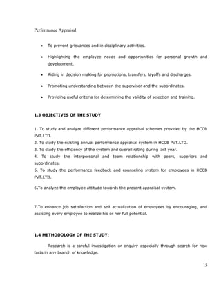 Performance Appraisal
• To prevent grievances and in disciplinary activities.
• Highlighting the employee needs and opportunities for personal growth and
development.
• Aiding in decision making for promotions, transfers, layoffs and discharges.
• Promoting understanding between the supervisor and the subordinates.
• Providing useful criteria for determining the validity of selection and training.
1.3 OBJECTIVES OF THE STUDY
1. To study and analyze different performance appraisal schemes provided by the HCCB
PVT.LTD.
2. To study the existing annual performance appraisal system in HCCB PVT.LTD.
3. To study the efficiency of the system and overall rating during last year.
4. To study the interpersonal and team relationship with peers, superiors and
subordinates.
5. To study the performance feedback and counseling system for employees in HCCB
PVT.LTD.
6.To analyze the employee attitude towards the present appraisal system.
7.To enhance job satisfaction and self actualization of employees by encouraging, and
assisting every employee to realize his or her full potential.
1.4 METHODOLOGY OF THE STUDY:
Research is a careful investigation or enquiry especially through search for new
facts in any branch of knowledge.
15
 