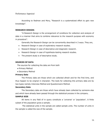 Performance Appraisal
According to Redman and Mory, “Research is a systematized effort to gain new
knowledge”.
RESEARCH DESIGN:
“A Research Design is the arrangement of conditions for collection and analysis of
data in a manner that aims to combine relevance to the research purpose with economy
in procedure”.
Generally the Research Design can be conveniently described in 3 ways. They are,
• Research Design in case of exploratory research studies.
• Research Design in case of descriptive and diagnostic research.
• Research Design in case of hypothesis-testing research studies.
• The present study is of descriptive study.
SOURCES OF DATA
The sources for collecting the data are from both
● Primary Method
● Secondary Method
Primary Data
The Primary data are those which are collected afresh and for the first time, and
thus happen to be original in character. The tools for collecting this primary data are by
two types namely Interview Method and Questionnaire Method.
Secondary Data
The Secondary data are those which have already been collected by someone else
and which have already been passed through the statistical process in the company.
SAMPLE SIZE
All items in any field of in query constitute a ‘universe’ or ‘population’. A finite
subset of the population gives a sample.
The statistical units in the sample are called sample units. The number of units in
the sample is called the size of the sample.
16
 