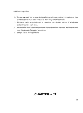 Performance Appraisal
2. The survey could not be extended to all the employees working in the plant as they
could not spare much time because of their busy schedule of work.
3. The performance appraisal study is conducted on a limited number of employees
and on the entire work force.
4. The answers given by the respondents highly depend on the mood and interest and
thus the accuracy fluctuates sometimes.
5. Sample size is 70 respondents.
CHAPTER – II
18
 