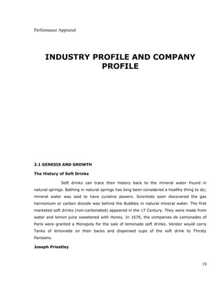 Performance Appraisal
INDUSTRY PROFILE AND COMPANY
PROFILE
2.1 GENESIS AND GROWTH
The History of Soft Drinks
Soft drinks can trace their history back to the mineral water Found in
natural springs. Bathing in natural springs has long been considered a healthy thing to do;
mineral water was said to have curative powers. Scientists soon discovered the gas
harmonium or carbon dioxide was behind the Bubbles in natural mineral water. The first
marketed soft drinks (non-carbonated) appeared in the 17 Century. They were made from
water and lemon juice sweetened with Honey. In 1676, the companies de Lemonades of
Paris were granted a Monopoly for the sale of lemonade soft drinks. Vendor would carry
Tanks of lemonade on their backs and dispensed cups of the soft drink to Thirsty
Parisians.
Joseph Priestley
19
 