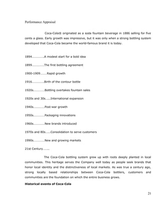 Performance Appraisal
Coca-Cola® originated as a soda fountain beverage in 1886 selling for five
cents a glass. Early growth was impressive, but it was only when a strong bottling system
developed that Coca-Cola became the world-famous brand it is today.
1894…………….A modest start for a bold idea
1899…………….The first bottling agreement
1900-1909………Rapid growth
1916…………….Birth of the contour bottle
1920s……………Bottling overtakes fountain sales
1920s and 30s…...International expansion
1940s……………Post-war growth
1950s……………Packaging innovations
1960s……………New brands introduced
1970s and 80s…...Consolidation to serve customers
1990s……………New and growing markets
21st Century……..
The Coca-Cola bottling system grew up with roots deeply planted in local
communities. This heritage serves the Company well today as people seek brands that
honor local identity and the distinctiveness of local markets. As was true a century ago,
strong locally based relationships between Coca-Cola bottlers, customers and
communities are the foundation on which the entire business grows.
Historical events of Coca-Cola
21
 