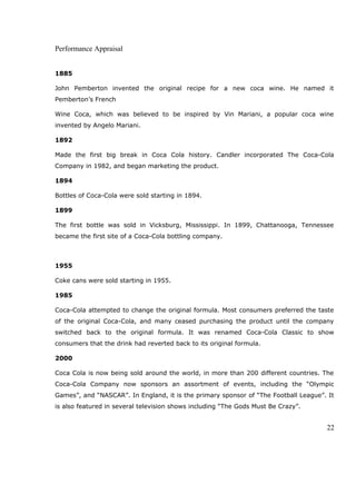 Performance Appraisal
1885
John Pemberton invented the original recipe for a new coca wine. He named it
Pemberton’s French
Wine Coca, which was believed to be inspired by Vin Mariani, a popular coca wine
invented by Angelo Mariani.
1892
Made the first big break in Coca Cola history. Candler incorporated The Coca-Cola
Company in 1982, and began marketing the product.
1894
Bottles of Coca-Cola were sold starting in 1894.
1899
The first bottle was sold in Vicksburg, Mississippi. In 1899, Chattanooga, Tennessee
became the first site of a Coca-Cola bottling company.
1955
Coke cans were sold starting in 1955.
1985
Coca-Cola attempted to change the original formula. Most consumers preferred the taste
of the original Coca-Cola, and many ceased purchasing the product until the company
switched back to the original formula. It was renamed Coca-Cola Classic to show
consumers that the drink had reverted back to its original formula.
2000
Coca Cola is now being sold around the world, in more than 200 different countries. The
Coca-Cola Company now sponsors an assortment of events, including the “Olympic
Games”, and “NASCAR”. In England, it is the primary sponsor of “The Football League”. It
is also featured in several television shows including “The Gods Must Be Crazy”.
22
 