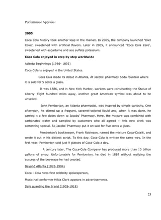 Performance Appraisal
2005
Coca Cola history took another leap in the market. In 2005, the company launched “Diet
Coke’, sweetened with artificial flavors. Later in 2005, it announced “Coca Cola Zero’,
sweetened with aspartame and ace sulfate potassium.
Coca Cola enjoyed in step by step worldwide
Atlanta Beginnings (1986- 1892)
Coca Cola is enjoyed in the United States.
Coca Cola made its debut in Atlanta, At Jacobs’ pharmacy Soda fountain where
it is sold for 5 cents a glass.
It was 1886, and in New York Harbor, workers were constructing the Statue of
Liberty. Eight hundred miles away, another great American symbol was about to be
unveiled.
John Pemberton, an Atlanta pharmacist, was inspired by simple curiosity. One
afternoon, he stirred up a fragrant, caramel-colored liquid and, when it was done, he
carried it a few doors down to Jacobs’ Pharmacy. Here, the mixture was combined with
carbonated water and sampled by customers who all agreed -- this new drink was
something special. So Jacobs’ Pharmacy put it on sale for five cents a glass.
Pemberton’s bookkeeper, Frank Robinson, named the mixture Coca-Cola®, and
wrote it out in his distinct script. To this day, Coca-Cola is written the same way. In the
first year, Pemberton sold just 9 glasses of Coca-Cola a day.
A century later, The Coca-Cola Company has produced more than 10 billion
gallons of syrup. Unfortunately for Pemberton, he died in 1888 without realizing the
success of the beverage he had created.
Beyond Atlanta (1893-1904)
Coca - Cola hires first celebrity spokesperson,
Music hail performer Hilda Clark appears in advertisements.
Safe guarding the Brand (1905-1918)
23
 