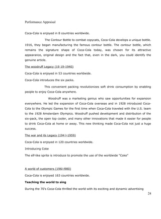 Performance Appraisal
Coca-Cola is enjoyed in 8 countries worldwide.
The Contour Bottle to combat copycats, Coca-Cola develops a unique bottle.
1916, they began manufacturing the famous contour bottle. The contour bottle, which
remains the signature shape of Coca-Cola today, was chosen for its attractive
appearance, original design and the fact that, even in the dark, you could identify the
genuine article.
The woodruff Legacy (19 19-1940)
Coca-Cola is enjoyed in 53 countries worldwide.
Coca-Cola introduces the six packs.
This convenient packing revolutionizes soft drink consumption by enabling
people to enjoy Coca-Cola anywhere.
Woodruff was a marketing genius who saw opportunities for expansion
everywhere. He led the expansion of Coca-Cola overseas and in 1928 introduced Coca-
Cola to the Olympic Games for the first time when Coca-Cola traveled with the U.S. team
to the 1928 Amsterdam Olympics. Woodruff pushed development and distribution of the
six-pack, the open top cooler, and many other innovations that made it easier for people
to drink Coca-Cola at home or away. This new thinking made Coca-Cola not just a huge
success.
The war and its Legacy (194 l-1959)
Coca-Cola is enjoyed in 120 countries worldwide.
Introducing Coke
The elf-like sprite is introduce to promote the use of the worldwide “Coke”
A world of customers (196l-l980)
Coca-Cola is enjoyed 163 countries worldwide.
Teaching the world to sing
During the 70’s Coca-Cola thrilled the world with its exciting and dynamic advertising
24
 