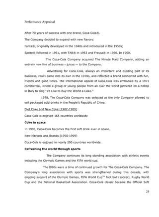 Performance Appraisal
After 70 years of success with one brand, Coca-Cola®.
The Company decided to expand with new flavors:
Fanta®, originally developed in the 1940s and introduced in the 1950s;
Sprite® followed in 1961, with TAB® in 1963 and Fresca® in 1966. In 1960,
The Coca-Cola Company acquired The Minute Maid Company, adding an
entirely new line of business - juices -- to the Company.
Advertising for Coca-Cola, always an important and exciting part of its
business, really came into its own in the 1970s, and reflected a brand connected with fun,
friends and good times. The international appeal of Coca-Cola was embodied by a 1971
commercial, where a group of young people from all over the world gathered on a hilltop
in Italy to sing “I’d Like to Buy the World a Coke.”
1978, The Coca-Cola Company was selected as the only Company allowed to
sell packaged cold drinks in the People’s Republic of China.
Diet Coke and New Coke (1982-1989)
Coca-Cola is enjoyed 165 countries worldwide
Coke in space
In 1985, Coca-Cola becomes the first soft drink ever in space.
New Markets and Brands (1990-1999)
Coca-Cola is enjoyed in nearly 200 countries worldwide.
Refreshing the world through sports
The Company continues its long standing association with athletic events
including the Olympic Games and the FIFA world cup.
The l990s were a time of continued growth for The Coca-Cola Company. The
Company’s long association with sports was strengthened during this decade, with
ongoing support of the Olympic Games, FIFA World CupTM
foot ball (soccer), Rugby World
Cup and the National Basketball Association. Coca-Cola classic became the Official Soft
25
 