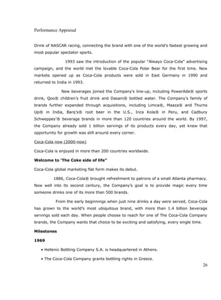 Performance Appraisal
Drink of NASCAR racing, connecting the brand with one of the world’s fastest growing and
most popular spectator sports.
1993 saw the introduction of the popular “Always Coca-Cola” advertising
campaign, and the world met the lovable Coca-Cola Polar Bear for the first time. New
markets opened up as Coca-Cola products were sold in East Germany in 1990 and
returned to India in 1993.
New beverages joined the Company’s line-up, including PowerAde® sports
drink, Qoo® children’s fruit drink and Dasani® bottled water. The Company’s family of
brands further expanded through acquisitions, including Limca®, Maaza® and Thurns
Up® in India, Barq’s® root beer in the U.S., Inca Kola® in Peru, and Cadbury
Schweppes’® beverage brands in more than 120 countries around the world. By 1997,
the Company already sold 1 billion servings of its products every day, yet knew that
opportunity for growth was still around every corner.
Coca-Cola now (2000-now)
Coca-Cola is enjoyed in more than 200 countries worldwide.
Welcome to ‘The Coke side of life”
Coca-Cola global marketing flat form makes its debut.
1886, Coca-Cola® brought refreshment to patrons of a small Atlanta pharmacy.
Now well into its second century, the Company’s goal is to provide magic every time
someone drinks one of its more than 500 brands.
From the early beginnings when just nine drinks a day were served, Coca-Cola
has grown to the world’s most ubiquitous brand, with more than 1.4 billion beverage
servings sold each day. When people choose to reach for one of The Coca-Cola Company
brands, the Company wants that choice to be exciting and satisfying, every single time.
Milestones
1969
• Hellenic Bottling Company S.A. is headquartered in Athens.
• The Coca-Cola Company grants bottling rights in Greece.
26
 