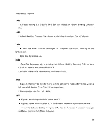 Performance Appraisal
1981
• Kar-Tess Holding S.A. acquires 99.9 per cent interest in Hellenic Bottling Company
S.A.
1991
• Hellenic Bottling Company S.A. shares are listed on the Athens Stock Exchange.
1998
• Coca-Cola Amatil Limited de-merges its European operations, resulting in the
formation of
Coca-Cola Beverages plc.
2000
• Coca-Cola Beverages plc is acquired by Hellenic Bottling Company S.A. to form
Coca-Cola Hellenic Bottling Company S.A.
• Included in the social responsibility index FTSE4Good.
2001
• Expanded territory to include The Coca Cola Company’s Russian territories, yielding
full control of Russian Coca-Cola bottling operations.
• First operation certified ISO 14001.
2002
• Acquired all bottling operations in the Baltic’s.
• Acquired Valser Mineraiquellen AG in Switzerland and Dorna Apemin in Romania.
• Coca-Cola Hellenic Bottling Company S.A. lists its American Depositary Receipts
(ADRs) on the New York Stock Exchange.
27
 