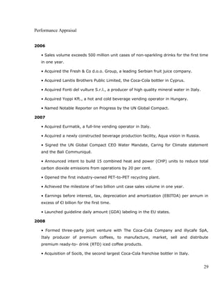 Performance Appraisal
2006
• Sales volume exceeds 500 million unit cases of non-sparkling drinks for the first time
in one year.
• Acquired the Fresh & Co d.o.o. Group, a leading Serbian fruit juice company.
• Acquired Lanitis Brothers Public Limited, the Coca-Cola bottler in Cyprus.
• Acquired Fonti del vulture S.r.l., a producer of high quality mineral water in Italy.
• Acquired Yoppi Kft., a hot and cold beverage vending operator in Hungary.
• Named Notable Reporter on Progress by the UN Global Compact.
2007
• Acquired Eurmatik, a full-line vending operator in Italy.
• Acquired a newly constructed beverage production facility, Aqua vision in Russia.
• Signed the UN Global Compact CEO Water Mandate, Caring for Climate statement
and the Bali Communiqué.
• Announced intent to build 15 combined heat and power (CHP) units to reduce total
carbon dioxide emissions from operations by 20 per cent.
• Opened the first industry-owned PET-to-PET recycling plant.
• Achieved the milestone of two billion unit case sales volume in one year.
• Earnings before interest, tax, depreciation and amortization (EBITDA) per annum in
excess of €l billion for the first time.
• Launched guideline daily amount (GDA) labeling in the EU states.
2008
• Formed three-party joint venture with The Coca-Cola Company and illycafe SpA,
Italy producer of premium coffees, to manufacture, market, sell and distribute
premium ready-to- drink (RTD) iced coffee products.
• Acquisition of Socib, the second largest Coca-Cola franchise bottler in Italy.
29
 