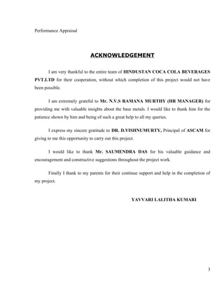 Performance Appraisal
ACKNOWLEDGEMENT
I am very thankful to the entire team of HINDUSTAN COCA COLA BEVERAGES
PVT.LTD for their cooperation, without which completion of this project would not have
been possible.
I am extremely grateful to Mr. N.V.S RAMANA MURTHY (HR MANAGER) for
providing me with valuable insights about the base metals. I would like to thank him for the
patience shown by him and being of such a great help to all my queries.
I express my sincere gratitude to DR. D.VISHNUMURTY, Principal of ASCAM for
giving to me this opportunity to carry out this project.
I would like to thank Mr. SAUMENDRA DAS for his valuable guidance and
encouragement and constructive suggestions throughout the project work.
Finally I thank to my parents for their continue support and help in the completion of
my project.
YAVVARI LALITHA KUMARI
3
 