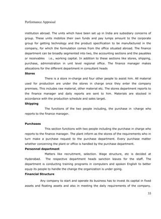 Performance Appraisal
institution abroad. The units which have been set up in India are subsidiary concerns of
group. These units mobilize their own funds and pay lumps amount to the corporate
group for getting technology and the product specification to be manufactured in the
company, for which the formulation comes from the office situated abroad. The finance
department can be broadly segmented into two, the accounting sections and the payables
or receivables i.e., working capital. In addition to these sections like stores, shipping,
purchase, administration in unit level regional office. The finance manager makes
allocations for the different department in consultant heads
Stores
There is a store in-charge and four other people to assist him. All material
used for production are under the stores in charge once they enter the company
premises. This includes raw material, other material etc. The stores department reports to
the finance manager and daily reports are sent to him. Materials are stocked in
accordance with the production schedule and sales target.
Shipping
The functions of the two people including, the purchase in -charge who
reports to the finance manager.
Purchases
This section functions with two people including the purchase in charge who
reports to the finance manager. The plant inform as the stores of the requirements who in
turn make a purchase request to the purchase department. Every purchase matter
whether concerning the plant or office is handled by the purchase department.
Personnel department
Matters like recruitment, selection. Wage structure, etc is decided at
Hyderabad. The respective department heads sanction leaves for the staff. The
department is conducting training programs in computers and spoken English to better
equip its people to handle the change the organization is under going.
Financial Structure
Any company to start and operate its business has to invest its capital in fixed
assets and floating assets and also in meeting the daily requirements of the company.
33
 