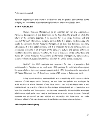 Performance Appraisal
However, depending on the nature of the business and the product being offered by the
company the ratio of the investment of capital in fixed and floating assets differ.
2.4 H R FUNCTIONS
Human Resource Management is an essential part for any organization.
Moreover, development of this department is the first step, the ground on which the
future of the company depends. It is essential for every single business unit and
especially for such international company as Coca Cola. It is people, not technology who
create the company. Human Resource Management at Coca Cola Company has many
advantages. It is the global company and it is impossible to create certain policies or
procedures applicable in all divisions of the company, cultural and political differences
need to be taken into account. Therefore, the focus of this paper will be on four tasks and
duties of Human Resource Management (performance management, compensation,
career development, succession planning) based on the United States procedures.
Basically the HRM practices are necessary for every organization. But
unfortunately in Pakistan not so much used HRM practices. In multinational companies
like coca cola have their own separate department of HRM. According senior executive of
HR “Waqar Mahmood “our HR department consist of 29 people in Gujranwala plant.
Every organization has its own policies and strategies by which they control the
functions of their departments. Similarly, we also have own policies and strategies by
which we control all the functions of our departments. coca cola HR department is also
conducting all the practices of HRM like Job analysis and design of work ,recruitment and
selection, training and development, performance appraisals, compensation, employee
relationships, staff welfare and medical policies and some other things like that. These all
practices are conducted by own policies and strategies. HR department not make
decisions related of its own department, they also conduct in company’s decision.
Job analysis and designing
34
 