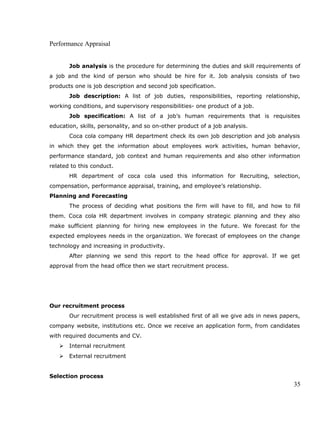 Performance Appraisal
Job analysis is the procedure for determining the duties and skill requirements of
a job and the kind of person who should be hire for it. Job analysis consists of two
products one is job description and second job specification.
Job description: A list of job duties, responsibilities, reporting relationship,
working conditions, and supervisory responsibilities- one product of a job.
Job specification: A list of a job’s human requirements that is requisites
education, skills, personality, and so on-other product of a job analysis.
Coca cola company HR department check its own job description and job analysis
in which they get the information about employees work activities, human behavior,
performance standard, job context and human requirements and also other information
related to this conduct.
HR department of coca cola used this information for Recruiting, selection,
compensation, performance appraisal, training, and employee’s relationship.
Planning and Forecasting
The process of deciding what positions the firm will have to fill, and how to fill
them. Coca cola HR department involves in company strategic planning and they also
make sufficient planning for hiring new employees in the future. We forecast for the
expected employees needs in the organization. We forecast of employees on the change
technology and increasing in productivity.
After planning we send this report to the head office for approval. If we get
approval from the head office then we start recruitment process.
Our recruitment process
Our recruitment process is well established first of all we give ads in news papers,
company website, institutions etc. Once we receive an application form, from candidates
with required documents and CV.
 Internal recruitment
 External recruitment
Selection process
35
 
