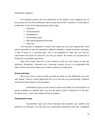 Performance Appraisal
The selection process will vary depending on the position you’re applying for, as
one process can’t fit all the different roles we have here at CCE. However, in most cases a
combination of any of the following tools will be used:
 Interview
 Group exercises
 Presentations
 Psychometric tests
 Role plays/Situational Exercises
 Interview
The interview is designed to reveal more about you and your experiences. We’ll
ask for examples of how you behaved in different situations, maybe at school, university,
a club, at home or in previous jobs. This is not designed to 'catch you out' and our
interviewers will never try and trick you into an answer. Be honest, be yourself and it
should be an enjoyable experience.
Also, don’t forget that this is your chance to find out more about us and ask
questions. Remember, interviews are a two-way process so use it to understand the
nature of the role and to make sure it really is what you’re looking for.
Group exercises
We’re very much a team at CCE so these will show us how effectively you work
with people. They’re a good opportunity for us to see how you communicate, influence
and involve other people in the workplace.
Presentations give you the chance to show your ability to communicate to a
group of people on a specific topic. You may be given a topic in advance or on the day,
but don’t worry – you’ll have plenty of time to prepare.
Psychometric tests
Psychometric tests are timed exercises that examine your abilities and
potential. On occasions, we may also use a personality assessment tool that is designed
36
 