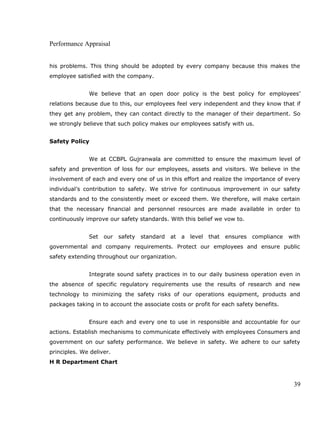 Performance Appraisal
his problems. This thing should be adopted by every company because this makes the
employee satisfied with the company.
We believe that an open door policy is the best policy for employees’
relations because due to this, our employees feel very independent and they know that if
they get any problem, they can contact directly to the manager of their department. So
we strongly believe that such policy makes our employees satisfy with us.
Safety Policy
We at CCBPL Gujranwala are committed to ensure the maximum level of
safety and prevention of loss for our employees, assets and visitors. We believe in the
involvement of each and every one of us in this effort and realize the importance of every
individual’s contribution to safety. We strive for continuous improvement in our safety
standards and to the consistently meet or exceed them. We therefore, will make certain
that the necessary financial and personnel resources are made available in order to
continuously improve our safety standards. With this belief we vow to.
Set our safety standard at a level that ensures compliance with
governmental and company requirements. Protect our employees and ensure public
safety extending throughout our organization.
Integrate sound safety practices in to our daily business operation even in
the absence of specific regulatory requirements use the results of research and new
technology to minimizing the safety risks of our operations equipment, products and
packages taking in to account the associate costs or profit for each safety benefits.
Ensure each and every one to use in responsible and accountable for our
actions. Establish mechanisms to communicate effectively with employees Consumers and
government on our safety performance. We believe in safety. We adhere to our safety
principles. We deliver.
H R Department Chart
39
 