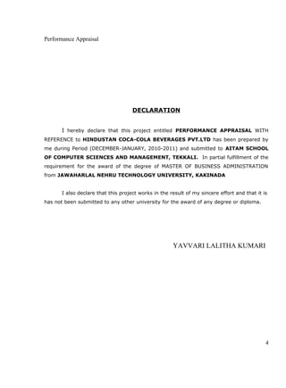 Performance Appraisal
DECLARATION
I hereby declare that this project entitled PERFORMANCE APPRAISAL WITH
REFERENCE to HINDUSTAN COCA-COLA BEVERAGES PVT.LTD has been prepared by
me during Period (DECEMBER-JANUARY, 2010-2011) and submitted to AITAM SCHOOL
OF COMPUTER SCIENCES AND MANAGEMENT, TEKKALI. In partial fulfillment of the
requirement for the award of the degree of MASTER OF BUSINESS ADMINISTRATION
from JAWAHARLAL NEHRU TECHNOLOGY UNIVERSITY, KAKINADA
I also declare that this project works in the result of my sincere effort and that it is
has not been submitted to any other university for the award of any degree or diploma.
YAVVARI LALITHA KUMARI
4
 