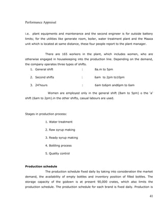 Performance Appraisal
i.e. plant equipments and maintenance and the second engineer is for outside battery
limits; for the utilities like generate room, boiler, water treatment plant and the Maaza
unit which is located at same distance, these four people report to the plant manager.
There are 165 workers in the plant, which includes women, who are
otherwise engaged in housekeeping into the production line. Depending on the demand,
the company operates three types of shifts.
1. General shift : 8a.m to 5pm
2. Second shifts : 6am to 2pm to10pm
3. 24’hours : 6am to6pm and6pm to 6am
Women are employed only in the general shift (8am to 5pm) o the ‘a’
shift (6am to 2pm).in the other shifts, casual labours are used.
Stages in production process:
1. Water treatment
2. Raw syrup making
3. Ready syrup making
4. Bottling process
5. Quality control
Production schedule
The production schedule fixed daily by taking into consideration the market
demand, the availability of empty bottles and inventory position of filled bottles. The
storage capacity of the godown is at present 90,000 crates, which also limits the
production schedule. The production schedule for each brand is fixed daily. Production is
41
 