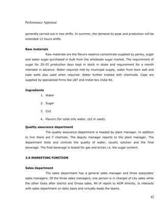 Performance Appraisal
generally carried out in two shifts. In summer, the demand its peak and production will be
extended 12 hours shifts.
Raw materials
Raw materials are the flavors essence concentrate supplied by parley, sugar
and water sugar purchased in bulk from the wholesale sugar market. The requirement of
sugar for 20-25 production days kept in stock in stoke and requirement for a month
intended in advance. Water required met by municipal supply, water from bore well and
tube wells also used when required. Water further treated with chemicals. Caps are
supplied by specialized firms like L&T and metal box India ltd.
Ingredients
1. Water
2. Sugar
3. Co2
4. Flavors (for soda only water, co2 in used).
Quality assurance department
The quality assurance department is headed by plant manager. In addition
to him there are 7 chemists. The deputy manager reports to the plant manager. The
department tests and controls the quality of water, caustic solution and the final
beverage. The final beverage is tested for gas and bricks i.e. the sugar content.
2.6 MARKETING FUNCTION
Sales department
The sales department has a general sales manager and three associates’
sales managers. Of the three sales managers, one person is in charges of city sales while
the other looks after district and Orissa sales. All of report to AGM directly, Is interacts
with sales department on daily basis and virtually leads the teams.
42
 
