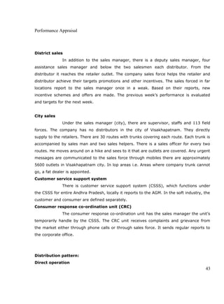 Performance Appraisal
District sales
In addition to the sales manager, there is a deputy sales manager, four
assistance sales manager and below the two salesmen each distributor. From the
distributor it reaches the retailer outlet. The company sales force helps the retailer and
distributor achieve their targets promotions and other incentives. The sales forced in far
locations report to the sales manager once in a weak. Based on their reports, new
incentive schemes and offers are made. The previous week’s performance is evaluated
and targets for the next week.
City sales
Under the sales manager (city), there are supervisor, staffs and 113 field
forces. The company has no distributors in the city of Visakhapatnam. They directly
supply to the retailers. There are 30 routes with trunks covering each route. Each trunk is
accompanied by sales man and two sales helpers. There is a sales officer for every two
routes. He moves around on a hike and sees to it that are outlets are covered. Any urgent
messages are communicated to the sales force through mobiles there are approximately
5600 outlets in Visakhapatnam city. In lop areas i.e. Areas where company trunk cannot
go, a fat dealer is appointed.
Customer service support system
There is customer service support system (CSSS), which functions under
the CSSS for entire Andhra Pradesh, locally it reports to the AGM. In the soft industry, the
customer and consumer are defined separately.
Consumer response co-ordination unit (CRC)
The consumer response co-ordination unit has the sales manager the unit’s
temporarily handle by the CSSS. The CRC unit receives complaints and grievance from
the market either through phone calls or through sales force. It sends regular reports to
the corporate office.
Distribution pattern:
Direct operation
43
 