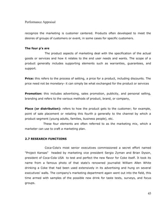 Performance Appraisal
recognize the marketing is customer cantered. Products often developed to meet the
desires of groups of customers or event, in some cases for specific customers.
The four p’s are
The product aspects of marketing deal with the specification of the actual
goods or services and how it relates to the end user needs and wants. The scope of a
product generally includes supporting elements such as warranties, guarantees, and
support.
Price: this refers to the process of setting, a price for a product, including discounts. The
price need not be monetary- it can simply be what exchanged for the product or services
Promotion: this includes advertising, sales promotion, publicity, and personal selling,
branding and refers to the various methods of product, brand, or company,
Place (or distribution): refers to how the product gets to the customer; for example,
point of sale placement or retailing this fourth p generally to the channel by which a
product segment (young adults, families, business people), etc.
These four elements are often referred to as the marketing mix, which a
marketer can use to craft a marketing plan.
2.7 RESEARCH FUNCTIONS
Coca-Cola's most senior executives commissioned a secret effort named
"Project Kansas" headed by marketing vice president Sergio Zyman and Brian Dyson,
president of Coca-Cola USA to test and perfect the new flavor for Coke itself. It took its
name from a famous photo of that state's renowned journalist William Allen White
drinking a Coke that had been used extensively in its advertising and hung on several
executives' walls. The company's marketing department again went out into the field, this
time armed with samples of the possible new drink for taste tests, surveys, and focus
groups.
45
 