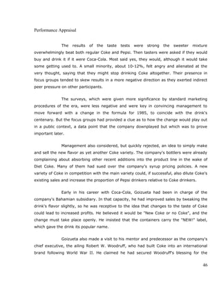 Performance Appraisal
The results of the taste tests were strong the sweeter mixture
overwhelmingly beat both regular Coke and Pepsi. Then tasters were asked if they would
buy and drink it if it were Coca-Cola. Most said yes, they would, although it would take
some getting used to. A small minority, about 10-12%, felt angry and alienated at the
very thought, saying that they might stop drinking Coke altogether. Their presence in
focus groups tended to skew results in a more negative direction as they exerted indirect
peer pressure on other participants.
The surveys, which were given more significance by standard marketing
procedures of the era, were less negative and were key in convincing management to
move forward with a change in the formula for 1985, to coincide with the drink's
centenary. But the focus groups had provided a clue as to how the change would play out
in a public context, a data point that the company downplayed but which was to prove
important later.
Management also considered, but quickly rejected, an idea to simply make
and sell the new flavor as yet another Coke variety. The company's bottlers were already
complaining about absorbing other recent additions into the product line in the wake of
Diet Coke. Many of them had sued over the company's syrup pricing policies. A new
variety of Coke in competition with the main variety could, if successful, also dilute Coke’s
existing sales and increase the proportion of Pepsi drinkers relative to Coke drinkers.
Early in his career with Coca-Cola, Goizueta had been in charge of the
company's Bahamian subsidiary. In that capacity, he had improved sales by tweaking the
drink's flavor slightly, so he was receptive to the idea that changes to the taste of Coke
could lead to increased profits. He believed it would be "New Coke or no Coke", and the
change must take place openly. He insisted that the containers carry the "NEW!" label,
which gave the drink its popular name.
Goizueta also made a visit to his mentor and predecessor as the company's
chief executive, the ailing Robert W. Woodruff, who had built Coke into an international
brand following World War II. He claimed he had secured Woodruff's blessing for the
46
 