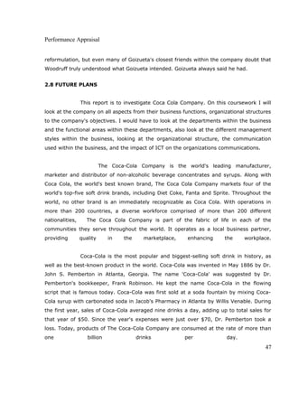 Performance Appraisal
reformulation, but even many of Goizueta's closest friends within the company doubt that
Woodruff truly understood what Goizueta intended. Goizueta always said he had.
2.8 FUTURE PLANS
This report is to investigate Coca Cola Company. On this coursework I will
look at the company on all aspects from their business functions, organizational structures
to the company's objectives. I would have to look at the departments within the business
and the functional areas within these departments, also look at the different management
styles within the business, looking at the organizational structure, the communication
used within the business, and the impact of ICT on the organizations communications.
The Coca-Cola Company is the world's leading manufacturer,
marketer and distributor of non-alcoholic beverage concentrates and syrups. Along with
Coca Cola, the world's best known brand, The Coca Cola Company markets four of the
world's top-five soft drink brands, including Diet Coke, Fanta and Sprite. Throughout the
world, no other brand is an immediately recognizable as Coca Cola. With operations in
more than 200 countries, a diverse workforce comprised of more than 200 different
nationalities, The Coca Cola Company is part of the fabric of life in each of the
communities they serve throughout the world. It operates as a local business partner,
providing quality in the marketplace, enhancing the workplace.
Coca-Cola is the most popular and biggest-selling soft drink in history, as
well as the best-known product in the world. Coca-Cola was invented in May 1886 by Dr.
John S. Pemberton in Atlanta, Georgia. The name 'Coca-Cola' was suggested by Dr.
Pemberton's bookkeeper, Frank Robinson. He kept the name Coca-Cola in the flowing
script that is famous today. Coca-Cola was first sold at a soda fountain by mixing Coca-
Cola syrup with carbonated soda in Jacob's Pharmacy in Atlanta by Willis Venable. During
the first year, sales of Coca-Cola averaged nine drinks a day, adding up to total sales for
that year of $50. Since the year's expenses were just over $70, Dr. Pemberton took a
loss. Today, products of The Coca-Cola Company are consumed at the rate of more than
one billion drinks per day.
47
 