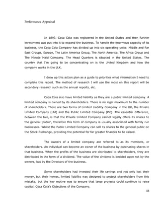 Performance Appraisal
In 1893, Coca Cola was registered in the United States and then further
investment was put into it to expand the business. To handle the enormous capacity of its
business, the Coca Cola Company has divided up into six operating units: Middle and Far
East Groups, Europe, The Latin America Group, The North America, The Africa Group and
The Minute Maid Company. The Head Quarters is situated in the United States. The
country that I'm going to be concentrating on is the United Kingdom and how the
company works in the U.K.
I drew up this action plan as a guide to priorities what information I need to
complete this report. The method of research I will use the most on this report will be
secondary research such as the annual reports, etc.
Coca Cola also have limited liability as they are a public limited company. A
limited company is owned by its shareholders. There is no legal maximum to the number
of shareholders. There are two forms of Limited Liability Company in the UK, the Private
Limited Company (Ltd) and the Public Limited Company (Plc). The essential difference,
between the two, is that the Private Limited Company cannot legally offers its shares to
the general 'public', therefore this form of company is usually associated with family run
businesses. Whilst the Public Limited Company can sell its shares to the general public on
the Stock Exchange, providing the potential for far greater finances to be raised.
The owners of a limited company are referred to as its members, or
shareholders. An individual can become an owner of the business by purchasing shares in
that business. When the profits of the business are distributed to shareholders, they are
distributed in the form of a dividend. The value of the dividend is decided upon not by the
owners, but by the Directors of the business.
Some shareholders had invested their life savings and not only lost their
money, but their homes, limited liability was designed to protect shareholders from this
mistake, but the key motive was to ensure that large projects could continue to raise
capital. Coca Cola's Objectives of the Company.
48
 