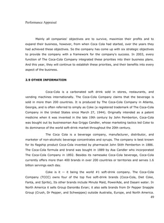 Performance Appraisal
Mainly all companies' objectives are to survive, maximize their profits and to
expand their business, however, from when Coca Cola had started, over the years they
had achieved these objectives. So the company has come up with six strategic objectives
to provide the company with a framework for the company's success. In 2003, every
function of The Coca-Cola Company integrated these priorities into their business plans.
And this year, they will continue to establish these priorities, and their benefits into every
aspect of the business.
2.9 OTHER INFORMATION
Coca-Cola is a carbonated soft drink sold in stores, restaurants, and
vending machines internationally. The Coca-Cola Company claims that the beverage is
sold in more than 200 countries. It is produced by The Coca-Cola Company in Atlanta,
Georgia, and is often referred to simply as Coke (a registered trademark of The Coca-Cola
Company in the United States since March 27, 1944). Originally intended as a patent
medicine when it was invented in the late 19th century by John Pemberton, Coca-Cola
was bought out by businessman Asa Griggs Candler, whose marketing tactics led Coke to
its dominance of the world soft-drink market throughout the 20th century.
The Coca Cola is a beverage company, manufacturer, distributor, and
marketer of non-alcoholic beverage concentrates and syrups. The company is best known
for its flagship product Coca-Cola invented by pharmacist John Stith Pemberton in 1886.
The Coca-Cola formula and brand was bought in 1889 by Asa Candler who incorporated
The Coca-Cola Company in 1892. Besides its namesake Coca-Cola beverage, Coca-Cola
currently offers more than 400 brands in over 200 countries or territories and serves 1.6
billion servings each day.
Coke is it -- it being the world #1 soft-drink company. The Coca-Cola
Company (TCCC) owns four of the top five soft-drink brands (Coca-Cola, Diet Coke,
Fanta, and Sprite), Its other brands include Minute Maid, PowerAde, and Dasani water. In
North America it sells Group Danon&s Evian; it also sells brands from Dr Pepper Snapple
Group (Crush, Dr Pepper, and Schweppes) outside Australia, Europe, and North America.
49
 