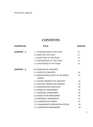 Performance Appraisal
CONTENTS
CHAPTER NO TITLE PAGE NO
CHAPTER – 1: 1.1 INTRODUCTION OF THE STUDY 10
1.2 NEED FOR THE STUDY 12
1.3 OBJECTIVES OF THE STUDY 13
1.4 METHODOLOGY OF THE STUDY 14
1.5 LIMITATIONS OF THE STUDY 16
CHAPTER – 2: AN OVERVIEW OF CRONIMITE
2.1 PROFILE OF INDUSTRY 18
2.2 INDIAN FERRO ALLOYS IN THE WORLD 22
MARKET
2.3 FUTURE PROSPECTS OF INDUSTRY 23
2.4 INDUSTRY GENESS AND GROWTH 25
2.5 ORGANISATION STRUCTURE 28
2.6 FINANCIAL MANAGEMENT 30
2.7 MATERIALS MANAGEMENT 34
2.8 PRODUCTION MANAGEMENT 35
2.9 PERSONNEL MANAGEMENT 41
2.10 COOPERATIVE STORES 43
2.11 MANAGEMENT INFORMATION SYSTEM 44
2.12 MARKETING MANAGEMENT 44
5
 