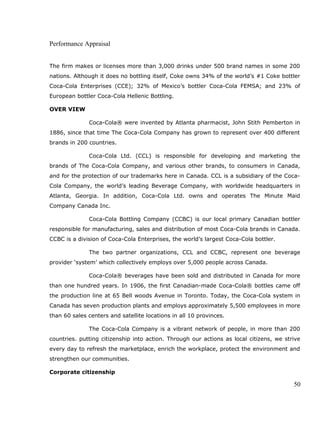 Performance Appraisal
The firm makes or licenses more than 3,000 drinks under 500 brand names in some 200
nations. Although it does no bottling itself, Coke owns 34% of the world’s #1 Coke bottler
Coca-Cola Enterprises (CCE); 32% of Mexico’s bottler Coca-Cola FEMSA; and 23% of
European bottler Coca-Cola Hellenic Bottling.
OVER VIEW
Coca-Cola® were invented by Atlanta pharmacist, John Stith Pemberton in
1886, since that time The Coca-Cola Company has grown to represent over 400 different
brands in 200 countries.
Coca-Cola Ltd. (CCL) is responsible for developing and marketing the
brands of The Coca-Cola Company, and various other brands, to consumers in Canada,
and for the protection of our trademarks here in Canada. CCL is a subsidiary of the Coca-
Cola Company, the world’s leading Beverage Company, with worldwide headquarters in
Atlanta, Georgia. In addition, Coca-Cola Ltd. owns and operates The Minute Maid
Company Canada Inc.
Coca-Cola Bottling Company (CCBC) is our local primary Canadian bottler
responsible for manufacturing, sales and distribution of most Coca-Cola brands in Canada.
CCBC is a division of Coca-Cola Enterprises, the world’s largest Coca-Cola bottler.
The two partner organizations, CCL and CCBC, represent one beverage
provider ‘system’ which collectively employs over 5,000 people across Canada.
Coca-Cola® beverages have been sold and distributed in Canada for more
than one hundred years. In 1906, the first Canadian-made Coca-Cola® bottles came off
the production line at 65 Bell woods Avenue in Toronto. Today, the Coca-Cola system in
Canada has seven production plants and employs approximately 5,500 employees in more
than 60 sales centers and satellite locations in all 10 provinces.
The Coca-Cola Company is a vibrant network of people, in more than 200
countries. putting citizenship into action. Through our actions as local citizens, we strive
every day to refresh the marketplace, enrich the workplace, protect the environment and
strengthen our communities.
Corporate citizenship
50
 