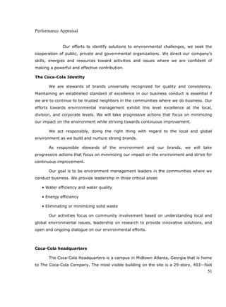 Performance Appraisal
Our efforts to identify solutions to environmental challenges, we seek the
cooperation of public, private and governmental organizations. We direct our company’s
skills, energies and resources toward activities and issues where we are confident of
making a powerful and effective contribution.
The Coca-Cola Identity
We are stewards of brands universally recognized for quality and consistency.
Maintaining an established standard of excellence in our business conduct is essential if
we are to continue to be trusted neighbors in the communities where we do business. Our
efforts towards environmental management exhibit this level excellence at the local,
division, and corporate levels. We will take progressive actions that focus on minimizing
our impact on the environment while striving towards continuous improvement.
We act responsibly, doing the right thing with regard to the local and global
environment as we build and nurture strong brands.
As responsible stewards of the environment and our brands, we will take
progressive actions that focus on minimizing our impact on the environment and strive for
continuous improvement.
Our goal is to be environment management leaders in the communities where we
conduct business. We provide leadership in three critical areas:
• Water efficiency and water quality
• Energy efficiency
• Eliminating or minimizing solid waste
Our activities focus on community involvement based on understanding local and
global environmental issues, leadership on research to provide innovative solutions, and
open and ongoing dialogue on our environmental efforts.
Coca-Cola headquarters
The Coca-Cola Headquarters is a campus in Midtown Atlanta, Georgia that is home
to The Coca-Cola Company. The most visible building on the site is a 29-story, 403—foot
51
 