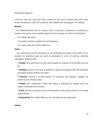 Performance Appraisal
(122.8 m) high One Coca-Cola Plaza. located on the corner of North Aven and Luckie
Street. Completed in 1979, the architects were FABRAP and the designer Torn Pardue.
Mission
Our Roadmap starts with our mission, which is enduring. It declares our purpose as a
company and serves as the standard against which we weigh our actions and decisions.
• To refresh the world...
• To inspire moments of optimism and happiness...
• To create value and make a difference
Vision
Our vision serves as the framework for our Roadmap and guides every aspect of our
business by describing what we need to accomplish in order to continue achieving
sustainable, quality growth.
• People: Be a great place to work where people are inspired to be the best they can
be.
• Portfolio: Bring to the world a portfolio of quality beverage brands that anticipate
and satisfy people’s desires and needs.
• Partners: Nurture a winning network of customers and suppliers, together we
create mutual, enduring value.
• Planet: Be a responsible citizen that makes a difference by helping build and
support sustainable communities.
• Profit: Maximize long-term return to shareowners while being mindful of our overall
responsibilities.
• Productivity: Be a highly effective, lean and fast-moving organization.
Values
52
 