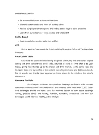 Performance Appraisal
• Be accountable for our actions and inactions
• Steward system assets and focus on building value
• Reward our people for taking risks and finding better ways to solve problems
• Learn from our outcomes -- what worked and what didn’t
Be the Brand
• Inspire creativity, passion, optimism and fun
CEO
Muhtar Kent is Chairman of the Board and Chief Executive Officer of The Coca-Cola
Company.
Coca-Cola in India
Coca-Cola the corporation nourishing the global community with the world’s largest
selling soft drink concentrates since 1886, returned to India in 1993 after a 16 year
hiatus, giving new thumbs up to the Indian soft drink market. In the same year, the
Company took over ownership of the nation’s top soft-drink brand and bottling network.
It’s no wonder our brands have assumed an iconic status in the minds of the world’s
consumers.
Company Portfolio
Our Company continues to expand our beverage portfolio in order to meet
consumers evolving needs and preferences. We currently offer more than 3,300 Coca-
Cola beverages around the world. Visit our Products section to learn about beverage
variety, product safety and quality, nutrition, hydration, sweeteners and how our
beverages can fit into your healthy, active lifestyle.
54
 