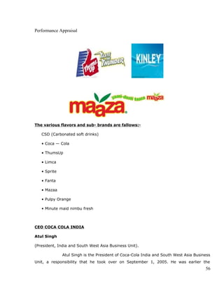 Performance Appraisal
The various flavors and sub- brands are fallows:-
CSD (Carbonated soft drinks)
• Coca — Cola
• ThumsUp
• Limca
• Sprite
• Fanta
• Mazaa
• Pulpy Orange
• Minute maid nimbu fresh
CEO COCA COLA INDIA
Atul Singh
(President, India and South West Asia Business Unit).
Atul Singh is the President of Coca-Cola India and South West Asia Business
Unit, a responsibility that he took over on September 1, 2005. He was earlier the
56
 