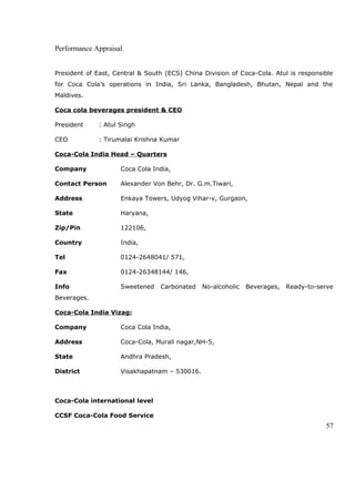 Performance Appraisal
President of East, Central & South (ECS) China Division of Coca-Cola. Atul is responsible
for Coca Cola’s operations in India, Sri Lanka, Bangladesh, Bhutan, Nepal and the
Maldives.
Coca cola beverages president & CEO
President : Atul Singh
CEO : Tirumalai Krishna Kumar
Coca-Cola India Head – Quarters
Company Coca Cola India,
Contact Person Alexander Von Behr, Dr. G.m.Tiwari,
Address Enkaya Towers, Udyog Vihar-v, Gurgaon,
State Haryana,
Zip/Pin 122106,
Country India,
Tel 0124-2648041/ 571,
Fax 0124-26348144/ 146,
Info Sweetened Carbonated No-alcoholic Beverages, Ready-to-serve
Beverages.
Coca-Cola India Vizag:
Company Coca Cola India,
Address Coca-Cola, Murali nagar,NH-5,
State Andhra Pradesh,
District Visakhapatnam – 530016.
Coca-Cola international level
CCSF Coca-Cola Food Service
57
 