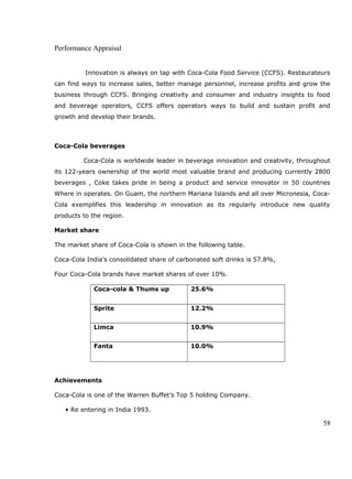 Performance Appraisal
Innovation is always on tap with Coca-Cola Food Service (CCFS). Restaurateurs
can find ways to increase sales, better manage personnel, increase profits and grow the
business through CCFS. Bringing creativity and consumer and industry insights to food
and beverage operators, CCFS offers operators ways to build and sustain profit and
growth and develop their brands.
Coca-Cola beverages
Coca-Cola is worldwide leader in beverage innovation and creativity, throughout
its 122-years ownership of the world most valuable brand and producing currently 2800
beverages , Coke takes pride in being a product and service innovator in 50 countries
Where in operates. On Guam, the northern Mariana Islands and all over Micronesia, Coca-
Cola exemplifies this leadership in innovation as its regularly introduce new quality
products to the region.
Market share
The market share of Coca-Cola is shown in the following table.
Coca-Cola India’s consolidated share of carbonated soft drinks is 57.8%,
Four Coca-Cola brands have market shares of over 10%.
Coca-cola & Thums up 25.6%
Sprite 12.2%
Limca 10.9%
Fanta 10.0%
Achievements
Coca-Cola is one of the Warren Buffet’s Top 5 holding Company.
• Re entering in India 1993.
58
 