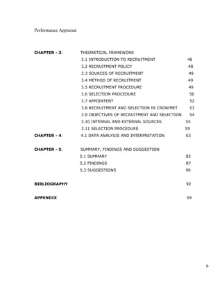 Performance Appraisal
CHAPTER - 3: THEORETICAL FRAMEWORK
3.1 INTRODUCTION TO RECRUITMENT 48
3.2 RECRUITMENT POLICY 48
3.3 SOURCES OF RECRUITMENT 49
3.4 METHOD OF RECRUITMENT 49
3.5 RECRUITMENT PROCEDURE 49
3.6 SELECTION PROCEDURE 50
3.7 APPOINTENT 52
3.8 RECRUITMENT AND SELECTION IN CRONIMET 53
3.9 OBJECTIVES OF RECRUITMENT AND SELECTION 54
3.10 INTERNAL AND EXTERNAL SOURCES 55
3.11 SELECTION PROCEDURE 59
CHAPTER - 4: 4.1 DATA ANALYSIS AND INTERPRETATION 63
CHAPTER - 5: SUMMARY, FINDINGS AND SUGGESTION
5.1 SUMMARY 83
5.2 FINDINGS 87
5.3 SUGGESTIONS 90
BIBLIOGRAPHY 92
APPENDIX 94
6
 