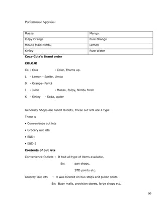 Performance Appraisal
Maaza Mango
Pulpy Orange Pure Orange
Minute Maid Nimbu Lemon
Kinley Pure Water
Coca-Cola’s Brand order
COLOJK
Co - Cola - Coke, Thums up.
L - Lemon - Sprite, Limca
0 - Orange- Fantà
J - Juice - Mazaa, Pulpy, Nimbu fresh
K - Kinley - Soda, water
Generally Shops are called Outlets, These out lets are 4 type
There is
• Convenience out lets
• Grocery out lets
• E&D-l
• E&D-2
Contents of out lets
Convenience Outlets : It had all type of items available.
Ex: pan shops,
STD points etc.
Grocery Out lets : It was located on bus stops and public spots.
Ex: Busy malls, provision stores, large shops etc.
60
 