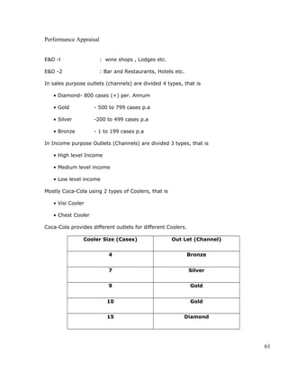 Performance Appraisal
E&D -l : wine shops , Lodges etc.
E&D -2 : Bar and Restaurants, Hotels etc.
In sales purpose outlets (channels) are divided 4 types, that is
• Diamond- 800 cases (+) per. Annum
• Gold - 500 to 799 cases p.a
• Silver -200 to 499 cases p.a
• Bronze - 1 to 199 cases p.a
In Income purpose Outlets (Channels) are divided 3 types, that is
• High level Income
• Medium level income
• Low level income
Mostly Coca-Cola using 2 types of Coolers, that is
• Visi Cooler
• Chest Cooler
Coca-Cola provides different outlets for different Coolers.
Cooler Size (Cases) Out Let (Channel)
4 Bronze
7 Silver
9 Gold
10 Gold
15 Diamond
61
 