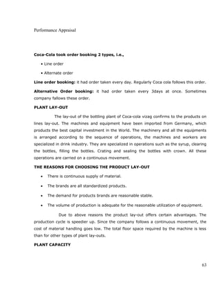 Performance Appraisal
Coca-Cola took order booking 2 types, i.e.,
• Line order
• Alternate order
Line order booking: it had order taken every day. Regularly Coca cola follows this order.
Alternative Order booking: it had order taken every 3days at once. Sometimes
company fallows these order.
PLANT LAY-OUT
The lay-out of the bottling plant of Coca-cola vizag confirms to the products on
lines lay-out. The machines and equipment have been imported from Germany, which
products the best capital investment in the World. The machinery and all the equipments
is arranged according to the sequence of operations, the machines and workers are
specialized in drink industry. They are specialized in operations such as the syrup, clearing
the bottles, filling the bottles. Crating and sealing the bottles with crown. All these
operations are carried on a continuous movement.
THE REASONS FOR CHOOSING THE PRODUCT LAY-OUT
• There is continuous supply of material.
• The brands are all standardized products.
• The demand for products brands are reasonable stable.
• The volume of production is adequate for the reasonable utilization of equipment.
Due to above reasons the product lay-out offers certain advantages. The
production cycle is speedier up. Since the company follows a continuous movement, the
cost of material handling goes low. The total floor space required by the machine is less
than for other types of plant lay-outs.
PLANT CAPACITY
63
 