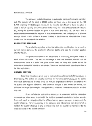 Performance Appraisal
The company installed latest up to automatic plant confirming to plant lay-
out. The capacity of the plant is 24000 bottles per hour i.e., at the speed on the 400
B.P.M. implying 400 bottles per minute. In the months from March to June, the plant is
used to its full capacity by running their shifts every day. Each shift consists of 8 hours.
So, during the summer season the plant is run round the clock, i.e., 24 hour. This is
because the demand reaches its peak in its summer months. The company has to produce
enough bottles of soft drinks at a speed to keep in pace with the disappearance of soft
drinks from the shelves of the retailers.
PRODUCTION SCHEDULE
The production schedule is fixed by taking into consideration the present or
current market demand, the availability of empty bottles and also the inventory position
of differ flavors.
The production schedule for each brand is fixed daily, filling the bottles of
each brand and flavor. This has an advantage in that the branded products can be
manufactured once at a time. The glass bottles used for filling soft drinks are of the
volumes of containing 300m1 of soft drinks. There are also bottles of 500rnl capacities to
be filled soft drinks.
QUALITY CONTROL
Coca-Cola vizag takes great care to maintain the quality control of the products in
their factory. The bottles are visually examined for impurities continuously, as the bottles
move out. Samples are checked every ten minutes of production time by the chemist for
its quality and hygiene condition. The chemical analysis is also made for flavors, gas
contents and sugar percentages. The appearance, smell and taste of the products are also
checked.
If any defects are noticed the production is suspended and the connection
measures are taken so as to set right the bottling process irregularities, further samples
from each batch are dispatched to the affiliated parent agency company in each week for
quality check up. Moreover, agency of the company also lifts sample from the market at
random for quality checkup at any to make sure that the quality is maintained to the
exact standard of the parent company.
64
 